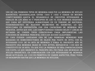 Uno de los primeros tipos de memoria RAM fue la memoria de núcleo
magnético, desarrollada entre 1949 y 1952 y usada en muchos
computadores hasta el desarrollo de circuitos integrados a
finales de los años 60 y principios de los 70. Esa memoria requería
que cada bit estuviera almacenado en un toroide de material
ferromágnetico de algunos milímetros de diámetro, lo que
resultaba en dispositivos con una capacidad de memoria muy
pequeña. Antes que eso, las computadoras usaban relés y líneas de
retardo de varios tipos construidas para implementar las
funciones de memoria principal con o sin acceso aleatorio.
En 1969 fueron lanzadas una de las primeras memorias RAM
basadas en semiconductores de silicio por parte de Intel con el
integrado 3101 de 64 bits de memoria y para el siguiente año se
presentó una memoria DRAM de 1024 bytes, referencia 1103 que se
constituyó en un hito, ya que fue la primera en ser comercializada
con éxito, lo que significó el principio del fin para las memorias de
núcleo magnético. En comparación con los integrados de memoria
DRAM actuales, la 1103 es primitiva en varios aspectos, pero tenía
un desempeño mayor que la memoria de núcleos.

 