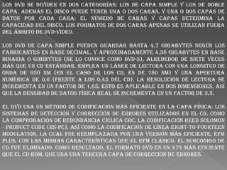 Los DVD se dividen en dos categorías: los de capa simple y los de doble
capa. Además el disco puede tener una o dos caras, y una o dos capas de
datos por cada cara; el número de caras y capas determina la
capacidad del disco. Los formatos de dos caras apenas se utilizan fuera
del ámbito de DVD-Video.
Los DVD de capa simple pueden guardar hasta 4,7 gigabytes según los
fabricantes en base decimal, y aproximadamente 4,38 gigabytes en base
binaria o gibibytes (se lo conoce como DVD-5), alrededor de siete veces
más que un CD estándar. Emplea un láser de lectura con una longitud de
onda de 650 nm (en el caso de los CD, es de 780 nm) y una apertura
numérica de 0,6 (frente a los 0,45 del CD), la resolución de lectura se
incrementa en un factor de 1,65. Esto es aplicable en dos dimensiones, así
que la densidad de datos física real se incrementa en un factor de 3,3.
El DVD usa un método de codificación más eficiente en la capa física: los
sistemas de detección y corrección de errores utilizados en el CD, como
la comprobación de redundancia cíclica CRC, la codificación Reed Solomon
- Product Code (RS-PC), así como la codificación de línea Eight-to-Fourteen
Modulation, la cual fue reemplazada por una versión más eficiente, EFM
Plus, con las mismas características que el EFM clásico. El subcódigo de
CD fue eliminado. Como resultado, el formato DVD es un 47% más eficiente
que el CD-ROM, que usa una tercera capa de corrección de errores.

 