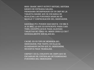 Bios: (Basic Input Output Sistem), sistema
básico de entrada-salida.
Programa incorporado en un chip de la
tarjeta madre que se encarga de
realizar las funciones básicas de
manejo y configuración del ordenador.
Ranuras PCI: Pueden dar hasta 132 MB/s
a 33 MHz, lo que es suficiente para casi
todo, excepto quizá para algunas
tarjetas de vídeo 3D. Miden unos 8,5 cm y
generalmente son blancas.
Caché: es un tipo de memoria del
ordenador; por tanto, en ella se
guardarán datos que el ordenador
necesita para trabajar.
Chipset: es el conjunto de chips que se
encargan de controlar determinadas
funciones del ordenador

 