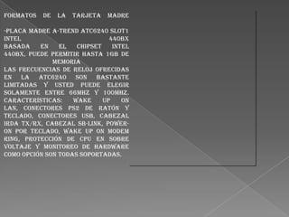 Formatos

de

la

Tarjeta

Madre

-Placa madre A-Trend ATC6240 Slot1
Intel
440BX
basada
en
el
chipset
Intel
440BX, Puede permitir hasta 1Gb de
memoria
Las frecuencias de reloj ofrecidas
en la ATC6240 son bastante
limitadas y usted puede elegir
solamente entre 66Mhz y 100Mhz.
Características:
Wake
up
on
LAN, conectores PS2 de ratón y
teclado, conectores USB, cabezal
Irda TX/RX, cabezal SB-Link, poweron por teclado, Wake up on modem
ring, Protección de CPU en sobre
voltaje y monitoreo de hardware
como opción son todas soportadas.

 