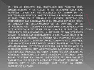 En 1973 se presentó una innovación que permitió otra
miniaturización y se convirtió en estándar para las
memorias DRAM: la multiplexación en tiempo de la
direcciones de memoria. MOSTEK lanzó la referencia MK4096
de 4096 bytes en un empaque de 16 pines,1 mientras sus
competidores las fabricaban en el empaque DIP de 22 pines.
El esquema de direccionamiento2 se convirtió en un
estándar de facto debido a la gran popularidad que logró
esta referencia de DRAM. Para finales de los 70 los
integrados eran usados en la mayoría de computadores
nuevos, se soldaban directamente a las placas base o se
instalaban en zócalos, de manera que ocupaban un área
extensa de circuito impreso. Con el tiempo se hizo obvio que
la instalación de RAM sobre el impreso principal, impedía la
miniaturización , entonces se idearon los primeros módulos
de memoria como el SIPP, aprovechando las ventajas de la
construcción modular. El formato SIMM fue una mejora al
anterior, eliminando los pines metálicos y dejando unas
áreas de cobre en uno de los bordes del impreso, muy
similares a los de las tarjetas de expansión, de hecho los
módulos SIPP y los primeros SIMM tienen la misma
distribución de pines.

volver

 