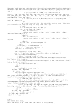 XBsb2Fkcy1zbGlkZXNoYXJlIiB9ICAseyJhY2wiOiAicHJpdmF0ZSIgfSAgLFsic3RhcnRzLXdpdGgiL 
CAiJGtleSIsICIiXSxbInN0YXJ0cy13aXRoIiwgIiRzdWNjZXNzX2FjdGlvbl9yZWRpcmVjdCIsICIiX 
V19'/> 
<input type="file" id="fileupload" name="file" 
accept=".3g2,.3gp,.asf,.avi,.flv,.m4v,.mkv,.mov,.mp4,.mpeg,.mpg,.ogg,.rm,.rmvb,. 
vob,.wmv,.ppt,.pot,.odp,.pps,.pdf,.doc,.sxw,.odf,.odt,.rtf,.txt,.ods,.pptx,.ppsx 
,.potx,.docx,.dotx" multiple> 
<a class="flat-button flat-button-orange upload_cta_big" 
href="#">Upload</a> 
</p> 
<p class="support-text"><strong>Select one or more files from 
your computer,</strong> or drag and drop them here.</p> 
</form> 
<!-- Privacy selection starts --> 
<div class="privacy-wrapper"> 
<label class="radio"> 
<input name="upload_privacy" type="radio" value="public" 
checked="checked"> Public 
</label> 
<label class="radio"> 
<input name="upload_privacy" type="radio" value="private"> 
Private 
</label> 
</div> <!-- /.privacy-wrapper --> 
</div> 
</div> <!-- /.upload-wrapper --> 
</div> <!-- /.drag-drop-outline --> 
</div> <!-- /.block-upload --> 
<!-- Cloud upload block starts --> 
<div id="fp-chooser" class="block block-cloud-upload span4"> 
<div class="cloud-wrapper"> 
<i class="iconTemp-cloud-lg"></i> 
<a href="javascript:void(0);" class="flat-button cloud-upload-btn"> 
Upload from Cloud</a> 
<p class="cloud-desc support-text">Upload files from Dropbox, Google 
Drive, Gmail and more</p> 
<i class="cloud-apps"></i> 
</div> 
</div> 
<!-- Cloud upload block ends --> 
</div> <!-- /.row --> 
<div class="row"> 
<div class="upload-sublinks span12"> 
<a href="http://www.slideshare.net/what-to-upload-at-slideshare? 
cmp_src=upload_page_loggedin" target="_blank"><i class="iconTemp-upload-ideas"></ 
i><strong>Upload Ideas</strong></a> 
<ul class="unstyled pull-right"> 
<li><a href="http://help.slideshare.com/entries/57394-what-file-formats- 
does-slideshare-support-what-is-the-maximum-allowed-file-size" 
target="_blank">Supported Formats</a></li> 
<li><a href="http://slideshare.zendesk.com/categories/20066309- 
Managing-content-on-SlideShare" target="_blank">Troubleshooting</a></li> 
</ul> 
</div> <!-- /.upload-sublinks --> 
</div> <!-- /.row --> 
</div> <!-- /.main-wrapper --> 
</div> <!-- /.span12 --> 
</div> <!-- /.row --> 
<!--// 
NEW DESIGN ENDS HERE. 
Existing upload flow to be used just bedore /.main-wrapper 
 