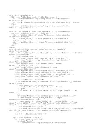 __________________________________________________________________ --> 
<div id="UploadFileList"> 
<div class="file-list-header j-file-list-header"> 
<p class="uploads-count">Uploading <span class="file-count">1 
file</span></p> 
<a href="#" class="upload-more-cta btn btn-primary">Add more files</a> 
</div> 
<ul class="fileList launch-tracker" style='display:none'> </ul> 
</div><!-- #UploadFileList --> 
<div id="view_template" name="view_template" style="display:none"> 
<li class="fileItem clear" id="{file_id}"> 
<div id="status_{file_id}" class="j-template-status clearfix 
uploadGeneric"></div> 
<div id="form_{file_id}" class="j-template-form clearfix"> 
</div> 
<div id="publish_{file_id}" class="j-template-publish clearfix"> 
</div> 
</li> 
</div> 
<div id="publish_form_template" name="publish_form_template" 
style="display:none"> 
<form id="form_{file_id}" name="form_{file_id}" class="clearfix fileListForm 
clear" method="post"> 
<fieldset class="clear"> 
<input type="hidden" name="file_id" value="{file_id}" /> 
<input type="hidden" id="ppt_location" name="ppt_location" 
value="{ppt_location}"/> 
<input type="hidden" id="filename" name="filename" 
value="{file_name_for_html}"/> 
<input type="hidden" name="slideshow_filename" 
value="{encoded_file_name}"/> 
<input type="hidden" name="source" value="interactive_upload"/> 
<input type="hidden" name="language" value="{user_lang}"/> 
<input type="hidden" name="upload_type" value="{upload_type}" /> 
<input type="hidden" name="slideshow_id" value="" /> 
<div class="fileUploadActions"> 
<a class="file-thumb j-slideshow-link" data-galabel="link_thumbnail" 
target="_blank"> 
<span class="private-thumb-icon hide"> 
<i class="iconTemp-lock iconTemp-white"></i> 
</span> 
<img src="" alt="" width="140px" height="105px" class="j-file-thumb" 
/> 
</a> 
<div class="upload-status control-group error j-upload-status"> 
<label for="slideshow_title_field">Title <span 
class="mandatory">*</span></label> 
<input type="text" name="title" id="slideshow_title_field" 
value="{upload_title}" class="text" rel="tooltip" data-placement="right" 
title="Increase virality with a descriptive title" /> 
<div class="status"></div> 
<a class="cancel-upload close" id="delete_upload" href="javascript:;" 
rel="tooltip" data-original-title="Delete this upload">&times;</a> 
</div> 
</div><!-- .fileUploadActions --> 
<div class="fileListFormColA"> 
<div class="edit-settings-tab"> 
<ul class="steps"> 
<li class="current"><span>1</span>Add details</li> 
 