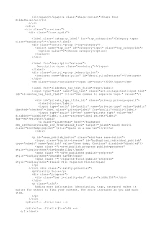 <li><span>2</span><a class="share-content">Share Your 
SlideShare</a></li> 
</ul> 
</div> 
<div class="form-inner"> 
<div class="form-inputs"> 
<label class='category_label' for="top_categories">Category <span 
class="mandatory">*</span></label> 
<div class="control-group j-top-category"> 
<select name="top_cat" id="category-input" class="top_categories"> 
<option value="0">Choose category</option> 
</select> 
</div> 
<label for="descriptionTextarea"> 
Description <span class="mandatory">*</span> 
</label> 
<div class="control-group j-description"> 
<textarea name="description" id="descriptionTextarea"></textarea> 
</div> 
<em class="count-container"><span id="count">3000</span></em> 
<label for="slideshow_tag_text_field">Tags</label> 
<input type="text" name="tag_text" class="action-tags-text-input text" 
id="slideshow_tag_text_field" title="Use commas to separate tags." value=""/> 
<div id="private_type_{file_id}" class="privacy privacy-upsell"> 
<label>Status</label> 
<input type="radio" id="public" name="private_type" value="public" 
checked="checked"><label class="privacy-label" for="public">Public</label> 
<input type="radio" id="me" name="private_type" value="me" 
disabled="disabled"><label class="privacy-label private-label" 
for="me">Private</label> 
<a class="learn-more" href="/features? 
cmp_src=benefits&cmp_src_from=upload_flow" target="_blank">Learn more<i 
class="iconTemp-pop-out" title="Opens in a new tab"></i></a> 
</div> 
<p id="save_publish_button" class="miniPara save-button"> 
<input class="btn btn-inverse" id="bulkupload_individual_publish" 
type="submit" name="publish" value="Save &amp; Continue" disabled="disabled"/> 
<span class ="j-save_publish_progress publish-progress" 
style="display:none">Saving&hellip;</span> 
<span class ="j-save_published publish-progress" 
style="display:none">Changes Saved</span> 
<span class ="j-required-field publish-progress" 
style="display:none">Please fill required fields</span> 
</p> 
</div> <div class="virality-potential"> 
<p>Virality Score</p> 
<div class="progress"> 
<div class="bar j-virality-bar" style="width:25%"></div> 
</div> 
<p class="info"> 
Adding more information (description, tags, category) makes it 
easier for others to find your content. The score increases as you add each 
item. 
</p> 
</div> 
</div><!-- .form-inner --> 
</div><!-- .fileListFormColA --> 
</fieldset> 
 