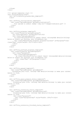 </form> 
</div> 
<!-- upload templates start --> 
<div style="display:none"> 
<div id="filestatus_placeholder_template"> 
</div> 
<div id="file_initialization_template"> 
<div class="uploadProgress uploadInitialization"> 
Your upload is almost ready! <img src='/images/indicator.gif' /> 
</div> 
</div> 
<div id="file_progress_template"> 
<div class="clearfix uploadProgress"> 
<h2 class="percent" id="percent">0%</h2> 
<div class="uploadingState"> 
<p class="miniPara">You're almost there! <strong>Add details</strong> 
below so others can discover your SlideShare.</p> 
<div class="meterFlash progress progress-success" id="progress"><div 
class="bar" style="width: 0%;"></div></div> 
</div> 
</div> 
</div> 
<div id="file_nonflash_progress_template"> 
<div class="clearfix uploadProgress"> 
<div class="progress"> 
<div class="uploadingState"> 
<p class="miniPara">You're almost there! <strong>Add details</strong> 
below so others can discover your SlideShare.</p> 
<div class="bar" id="progress"></div> 
</div> 
</div> 
</div> 
</div> 
<div id="file_queued_template"> 
<div class="uploadProgress uploadQueue"> 
Processing your file. <strong> Add details</strong> to make your content 
easier to find. 
</div> 
</div> 
<div id="file_queue_prepare_status_template"> 
<div class="uploadProgress uploadQueuePrepare"> 
Processing your file. <strong> Add details</strong> to make your content 
easier to find. 
</div> 
</div> 
<div id="file_converting_status_template"> 
<div class="uploadProgress uploadConverting"> 
Processing your file. <strong> Add details</strong> to make your content 
easier to find. 
<div class="progress"> 
<div class="progress-bar" style="width: 100%;"></div> 
</div> 
</div> 
</div> 
<div id="file_conversion_finished_status_template"> 
 