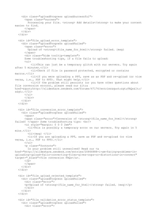 <div class="uploadProgress uploadSuccessful"> 
<span class="success"> 
Processing your file. <strong> Add details</strong> to make your content 
easier to find. 
</span> 
</div> 
</div> 
<div id="file_upload_error_template"> 
<div class="uploadProgress uploadFailed"> 
<span class="error"> 
Upload of <strong>{file_name_for_html}</strong> failed. {msg} 
</span> 
<div class="hide tooltip-template"> 
Some troubleshooting tips, if a file fails to upload: 
<ul> 
<li>This can just be a temporary glitch with our servers. Try again 
after 5 minutes.</li> 
<li>Check if file is password protected, encrypted or contains 
macros.</li> 
<li>If you were uploading a PPT, save as as PDF and re-upload (or vice 
versa, i.e., PDF to PPT). That might help.</li> 
<li>If the problem still persists (or you have other questions about 
file conversion errors), please read our <a 
href="http://slideshare.zendesk.com/forums/67176/entries">FAQs</ 
a>.</li> 
</ul> 
</div> 
</div> 
</div> 
<div id="file_conversion_error_template"> 
<div class="uploadProgress uploadFailed"> 
<span> 
<span class="error">Conversion of <strong>{file_name_for_html}</strong> 
failed! </span> Some troubleshooting tips: <br/> 
<ul style="margin: 0 0 0 2em"> 
<li>This is possibly a temporary error on our servers. Try again in 5 
mins.</li> 
<li>{msg} </li> 
<li>If you are uploading a PPT, save as PDF and re-upload (or vice 
versa, i.e., PDF to PPT).</li> 
</ul> 
<p class="footnote"> 
Is your problem still unresolved? Read our <a 
href="http://slideshare.zendesk.com/entries/20466888-i-am-facing-problems-in-uploading- 
upload-fails-converting-files-gives-oops-or-distortions-in-convert" 
target="_blank">file conversion FAQs</a>. 
</p> 
</span> 
</div> 
</div> 
<div id="file_upload_rejected_template"> 
<div class="uploadProgress uploadFailed"> 
<div class="error"> 
<p>Upload of <strong>{file_name_for_html}</strong> failed. {msg}</p> 
</div> 
</div> 
</div> 
<div id="file_validation_error_status_template"> 
<div class="uploadProgress uploadFailed"> 
<div class="error"> 
 