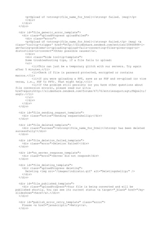 <p>Upload of <strong>{file_name_for_html}</strong> failed. {msg}</p> 
</div> 
</div> 
</div> 
<div id="file_generic_error_template"> 
<div class="uploadProgress uploadFailed"> 
<div class="error"> 
<p>Upload of <strong>{file_name_for_html}</strong> failed.</p> {msg} <a 
class='tooltip-trigger' href="http://slideshare.zendesk.com/entries/20466888-i-am- 
facing-problems-in-uploading-upload-fails-converting-files-gives-oops-or-distortions- 
in-convert">Other possible causes</a>. 
</div> 
<div class="hide tooltip-template"> 
Some troubleshooting tips, if a file fails to upload: 
<ul> 
<li>This can just be a temporary glitch with our servers. Try again 
after 5 minutes.</li> 
<li>Check if file is password protected, encrypted or contains 
macros.</li> 
<li>If you were uploading a PPT, save as as PDF and re-upload (or vice 
versa, i.e., PDF to PPT). That might help.</li> 
<li>If the problem still persists (or you have other questions about 
file conversion errors), please read our <a 
href="http://slideshare.zendesk.com/forums/67176/entries">FAQs</ 
a>.</li> 
</ul> 
</div> 
</div> 
</div> 
<div id="file_sending_request_template"> 
<div class="notice">Sending request&hellip;</div> 
</div> 
<div id="file_deleted_template"> 
<div class="success"><strong>{file_name_for_html}</strong> has been deleted 
successfully!</div> 
</div> 
<div id="file_deletion_failed_template"> 
<div class="error">Deletion failed!</div> 
</div> 
<div id="no_server_response_template"> 
<div class="error">Server did not respond</div> 
</div> 
<div id="file_deleting_template"> 
<div class="uploadProgress deleting"> 
Deleting <img src='/images/indicator.gif' alt="Deleting&hellip;" /> 
</div> 
</div> 
<div id="file_published_template"> 
<div class="uploadProgress">Your file is being converted and will be 
published shortly. You can see its current status <a target="_blank" href="/my-slideshows"> 
here</a>.</div> 
</div> 
<div id="publish_error_retry_template" class="error"> 
Please <a href="javascript:;">Retry</a>. 
</div> 
 