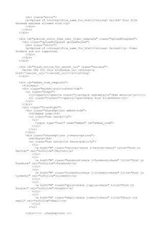 <div class="error"> 
<p>Upload of <strong>{file_name_for_html}</strong> failed! Your file 
exceeds maximum allowed size.</p> 
</div> 
</div> 
</div> 
<div id="publish_error_free_user_video_template" class="uploadProgress"> 
<div class="uploadProgress uploadFailed"> 
<div class="error"> 
<p>Upload of <strong>{file_name_for_html}</strong> failed!</p> Video 
formats are not supported. 
</div> 
</div> 
</div> 
<div id="flash_notice_for_secret_url" class="success"> 
Secret URL for this slideshow is: <strong><a 
href='{secret_url}'>{secret_url}</a></strong> 
</div> 
<div id="embed_code_template"> 
<fieldset> 
<div class="market-your-content-tab"> 
<ul class="steps"> 
<li><span>1</span><a class="j-go-back add-details">Add details</a></li> 
<li class="current"><span>2</span>Share Your SlideShare</li> 
</ul> 
</div> 
<div class="floatRight"> 
<div class="shareOptions embed-code"> 
<h4>Embed code</h4> 
<ul class="nav nav-pills"> 
<li> 
<input type="text" name="embed" id="embed_code"> 
</li> 
</ul> 
</div> 
<div class="shareOptions j-share-options"> 
<h4>Share</h4> 
<ul class="nav nav-pills share-publicly"> 
<li> 
<a href="#" class="twitter-share j-twitter-share" title="Post to 
Twitter" rel="nofollow">Twitter</a> 
</li> 
<li> 
<a href="#" class="facebook-share j-facebook-share" title="Post to 
Facebook" rel="nofollow">Facebook</a> 
</li> 
<li> 
<a href="#" class="linkedin-share j-linkedin-share" title="Post to 
Linkedin" rel="nofollow">LinkedIn</a> 
</li> 
<li> 
<a href="#" class="gplus-share j-gplus-share" title="Post to 
Google+" rel="nofollow">Google+</a> 
</li> 
<li> 
<a href="#" class="email-share j-email-share" title="Share via 
email" rel="nofollow">Email</a> 
</li> 
</ul> 
</div><!-- .shareOptions --> 
 