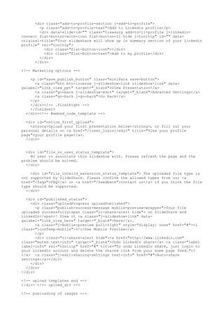 <div class="add-to-profile-section j-add-to-profile"> 
<p class="add-to-profile-text">Add to Linkedin profile</p> 
<div data-slide-id="" class="treasury add-to-li-profile j-linkedin-connect 
flat-button-with-icon flat-button-li hide j-tooltip" id="" data-original- 
title="Your slideshare will show up in summary section of your linkedin 
profile" rel="tooltip"> 
<div class="flat-button-icon"></div> 
<div class="flat-button-text">Add to my profile</div> 
</div> 
</div> 
<!-- Marketing options --> 
<p id="save_publish_button" class="miniPara save-button"> 
<a class="btn btn-inverse j-slideshow-link slideshow-link" data-galabel=" 
link_view_ppt" target="_blank">View Presentation</a> 
<a class="go-back j-slideshow-edit" target="_blank">Advanced Settings</a> 
<a class="go-back j-go-back">Go Back</a> 
</p> 
</div><!-- .floatRight --> 
</fieldset> 
</div><!-- #embed_code_template --> 
<div id="notice_first_upload"> 
<strong>Upload your first presentation below</strong>, or fill out your 
personal details on <a href="/{user_login}/edit" title="View your profile 
page">your profile page</a>. 
</div> 
<div id="file_no_user_status_template"> 
No user to associate this slideshow with. Please refresh the page and the 
problem should be solved. 
</div> 
<div id="file_invalid_extension_status_template"> The uploaded file type is 
not supported by SlideShare. Please confirm the allowed types from our <a 
href="/faqs">FAQ</a> or <a href="/feedback">contact us</a> if you think the file 
type should be supported. 
</div> 
<div id="published_status"> 
<div class="uploadProgress uploadPublished"> 
<p class="publish-success-message mobile-preview-wrapper">Your file 
uploaded successfully<span class="li-share-alert hide"> on SlideShare and 
LinkedIn</span>! View it <a class="j-slideshow-link" data-galabel=" 
link_view_here" target="_blank">here</a>. 
<a class="j-mobile-preview pull-right" style="display: none" href="#"><i 
class="iconTemp-mobile"></i>See Mobile Preview</a> 
</p> 
<div class="li-share-alert hide"><a href="http://www.linkedin.com" 
class="muted text-info" target="_blank">Undo LinkedIn share</a> <a class="label 
label-info" rel="tooltip" href="#" title="To undo LinkedIn share, just login to 
your LinkedIn account and delete the shared link from your home page feed.">? 
</a> <a class="j-edit-sharing-settings text-info" href="#">Auto-share 
settings</a></div> 
</div> 
</div> 
</div> 
<!-- upload templates end --> 
</div> <!-- upload_div --> 
<!-- preloading of images --> 
 