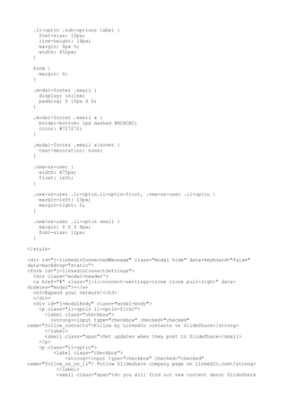 .li-optin .sub-options label { 
font-size: 12px; 
line-height: 18px; 
margin: 6px 0; 
width: 452px; 
} 
form { 
margin: 0; 
} 
.modal-footer .email { 
display: inline; 
padding: 0 15px 0 0; 
} 
.modal-footer .email a { 
border-bottom: 1px dashed #ACACAC; 
color: #727272; 
} 
.modal-footer .email a:hover { 
text-decoration: none; 
} 
.new-ss-user { 
width: 475px; 
float: left; 
} 
.new-ss-user .li-optin.li-optin-first, .new-ss-user .li-optin { 
margin-left: 10px; 
margin-right: 0; 
} 
.new-ss-user .li-optin small { 
margin: 0 0 0 8px; 
font-size: 11px; 
} 
</style> 
<div id="j-linkedinConnectedMessage" class="modal hide" data-keyboard="false" 
data-backdrop="static"> 
<form id="j-linkedinConnectSettings"> 
<div class='modal-header'> 
<a href="#" class="j-li-connect-settings-close close pull-right" data-dismiss=" 
modal">×</a> 
<h3>Expand your network!</h3> 
</div> 
<div id="j-modalBody" class="modal-body"> 
<p class="li-optin li-optin-first"> 
<label class="checkbox"> 
<strong><input type="checkbox" checked="checked" 
name="follow_contacts">Follow my LinkedIn contacts on SlideShare</strong> 
</label> 
<small class="span">Get updates when they post to SlideShare</small> 
</p> 
<p class="li-optin"> 
<label class="checkbox"> 
<strong><input type="checkbox" checked="checked" 
name="follow_ss_on_li"> Follow Slideshare company page on LinkedIn.com</strong> 
</label> 
<small class="span">So you will find out new content about SlideShare 
 