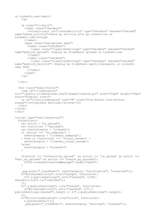 on LinkedIn.com</small> 
</p> 
<p class="li-optin"> 
<label class="checkbox"> 
<strong><input id="j-shareActivity" type="checkbox" checked="checked" 
name="share_activity">Share my activity with my connections on 
LinkedIn.com</strong> 
</label> 
<span class="sub-options span"> 
<label class="checkbox"> 
<input class="j-publishSettings" type="checkbox" checked="checked" 
name="publish_upload"> Display my SlideShare uploads on LinkedIn.com 
</label> 
<label class="checkbox"> 
<input class="j-publishSettings" type="checkbox" checked="checked" 
name="publish_favorite"> Display my SlideShare "likes" on LinkedIn 
news feed 
</label> 
</span> 
</p> 
</div> 
<div class="modal-footer"> 
<img id="j-loadingIcon" 
src="//public.slidesharecdn.com/b/images/loading.gif" width="24px" height="24px" 
style="display: none;"> 
<a id="j-continueBinding" href="#" class="flat-button flat-button-orange">< 
strong>Save Settings</strong></a> 
</div> 
</form> 
</div> 
<script type="text/javascript"> 
$(function(){ 
var action = "js_upload"; 
var controller = "uploads"; 
var eventCategory = 'LinkedIn'; 
if (action === 'ss_campaign') { 
eventCategory = 'linkedin_campaign'; 
} else if (controller === 'visual_resume') { 
eventCategory = 'linkedin_visual_resume'; 
}else{ 
eventCategory = "LinkedIn"; 
} 
if(action !== "interactive_upload" && action !== 'js_upload' && action !== 
"edit_my_uploads" && action !== "search_my_uploads"){ 
$("#j-linkedinConnectedMessage").modal("show"); 
} 
_gaq.push(["_trackEvent", eventCategory, "notification", "connected"]); 
$("#j-shareActivity").live("change", function(e){ 
$(".j-publishSettings").attr("checked", $("#j-shareActivity"). 
is(":checked")); 
}); 
$(".j-publishSettings").live("change", function(e){ 
$("#j-shareActivity").attr("checked", $(".j-publishSettings: 
checked").length == $(".j-publishSettings").length); 
}); 
$("#j-continueBinding").live("click", function(e){ 
e.preventDefault(); 
_gaq.push(["_trackEvent", eventCategory, "settings", "created"]); 
 