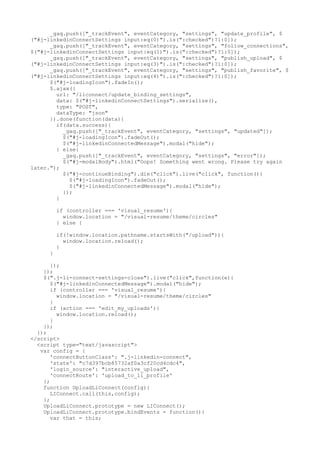 _gaq.push(["_trackEvent", eventCategory, "settings", "update_profile", $ 
("#j-linkedinConnectSettings input:eq(0)").is(":checked")?1:0]); 
_gaq.push(["_trackEvent", eventCategory, "settings", "follow_connections", 
$("#j-linkedinConnectSettings input:eq(1)").is(":checked")?1:0]); 
_gaq.push(["_trackEvent", eventCategory, "settings", "publish_upload", $ 
("#j-linkedinConnectSettings input:eq(3)").is(":checked")?1:0]); 
_gaq.push(["_trackEvent", eventCategory, "settings", "publish_favorite", $ 
("#j-linkedinConnectSettings input:eq(4)").is(":checked")?1:0]); 
$("#j-loadingIcon").fadeIn(); 
$.ajax({ 
url: "/liconnect/update_binding_settings", 
data: $("#j-linkedinConnectSettings").serialize(), 
type: "POST", 
dataType: "json" 
}).done(function(data){ 
if(data.success){ 
_gaq.push(["_trackEvent", eventCategory, "settings", "updated"]); 
$("#j-loadingIcon").fadeOut(); 
$("#j-linkedinConnectedMessage").modal("hide"); 
} else{ 
_gaq.push(["_trackEvent", eventCategory, "settings", "error"]); 
$("#j-modalBody").html("Oops! Something went wrong. Please try again 
later."); 
$("#j-continueBinding").die("click").live("click", function(){ 
$("#j-loadingIcon").fadeOut(); 
$("#j-linkedinConnectedMessage").modal("hide"); 
}); 
} 
if (controller === 'visual_resume'){ 
window.location = "/visual-resume/theme/circles" 
} else { 
if(!window.location.pathname.startsWith("/upload")){ 
window.location.reload(); 
} 
} 
}); 
}); 
$(".j-li-connect-settings-close").live("click",function(e){ 
$("#j-linkedinConnectedMessage").modal("hide"); 
if (controller === 'visual_resume'){ 
window.location = "/visual-resume/theme/circles" 
} 
if (action === 'edit_my_uploads'){ 
window.location.reload(); 
} 
}); 
}); 
</script> 
<script type="text/javascript"> 
var config = { 
'connectButtonClass': ".j-linkedin-connect", 
'state': "c7d397bcb85732af0a3cf20cd4cdc4", 
'login_source': "interactive_upload", 
'connectRoute': 'upload_to_li_profile' 
}; 
function UploadLiConnect(config){ 
LIConnect.call(this,config); 
}; 
UploadLiConnect.prototype = new LIConnect(); 
UploadLiConnect.prototype.bindEvents = function(){ 
var that = this; 
 