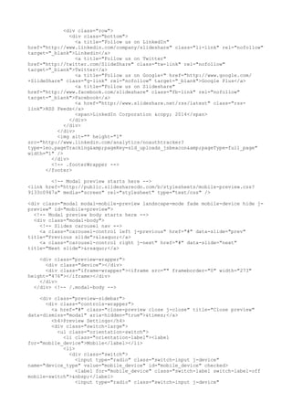 <div class="row"> 
<div class="bottom"> 
<a title="Follow us on LinkedIn" 
href="http://www.linkedin.com/company/slideshare" class="li-link" rel="nofollow" 
target="_blank">Linkedin</a> 
<a title="Follow us on Twitter" 
href="http://twitter.com/SlideShare" class="tw-link" rel="nofollow" 
target="_blank">Twitter</a> 
<a title="Follow us on Google+" href="http://www.google.com/ 
+SlideShare" class="g-link" rel="nofollow" target="_blank">Google Plus</a> 
<a title="Follow us on Slideshare" 
href="http://www.facebook.com/slideshare" class="fb-link" rel="nofollow" 
target="_blank">Facebook</a> 
<a href="http://www.slideshare.net/rss/latest" class="rss-link"> 
RSS Feeds</a> 
<span>LinkedIn Corporation &copy; 2014</span> 
</div> 
</div> 
</div> 
<img alt="" height="1" 
src="http://www.linkedin.com/analytics/noauthtracker? 
type=leo.pageTracking&amp;pageKey=sld_uploads_jsbeacon&amp;pageType=full_page" 
width="1" /> 
</div> 
<!-- .footerWrapper --> 
</footer> 
<!-- Modal preview starts here --> 
<link href="http://public.slidesharecdn.com/b/stylesheets/mobile-preview.css? 
9133c0947a" media="screen" rel="stylesheet" type="text/css" /> 
<div class="modal modal-mobile-preview landscape-mode fade mobile-device hide j-preview" 
id="mobile-preview"> 
<!-- Modal preview body starts here --> 
<div class="modal-body"> 
<!-- Slides carousel nav --> 
<a class="carousel-control left j-previous" href="#" data-slide="prev" 
title="Previous slide">&lsaquo;</a> 
<a class="carousel-control right j-next" href="#" data-slide="next" 
title="Next slide">&rsaquo;</a> 
<div class="preview-wrapper"> 
<div class="device"></div> 
<div class="iframe-wrapper"><iframe src="" frameborder="0" width="273" 
height="476"></iframe></div> 
</div> 
</div> <!-- /.modal-body --> 
<div class="preview-sidebar"> 
<div class="controls-wrapper"> 
<a href="#" class="close-preview close j-close" title="Close preview" 
data-dismiss="modal" aria-hidden="true">&times;</a> 
<h4>Preview Settings</h4> 
<div class="switch-large"> 
<ul class="orientation-switch"> 
<li class="orientation-label"><label 
for="mobile_device">Mobile</label></li> 
<li> 
<div class="switch"> 
<input type="radio" class="switch-input j-device" 
name="device_type" value="mobile_device" id="mobile_device" checked> 
<label for="mobile_device" class="switch-label switch-label-off 
mobile-switch">&nbsp;</label> 
<input type="radio" class="switch-input j-device" 
 