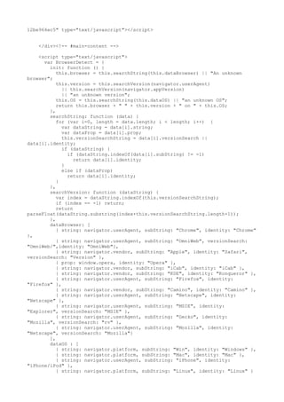 12be964ec5" type="text/javascript"></script> 
</div><!-- #main-content --> 
<script type="text/javascript"> 
var BrowserDetect = { 
init: function () { 
this.browser = this.searchString(this.dataBrowser) || "An unknown 
browser"; 
this.version = this.searchVersion(navigator.userAgent) 
|| this.searchVersion(navigator.appVersion) 
|| "an unknown version"; 
this.OS = this.searchString(this.dataOS) || "an unknown OS"; 
return this.browser + " " + this.version + " on " + this.OS; 
}, 
searchString: function (data) { 
for (var i=0, length = data.length; i < length; i++) { 
var dataString = data[i].string; 
var dataProp = data[i].prop; 
this.versionSearchString = data[i].versionSearch || 
data[i].identity; 
if (dataString) { 
if (dataString.indexOf(data[i].subString) != -1) 
return data[i].identity; 
} 
else if (dataProp) 
return data[i].identity; 
} 
}, 
searchVersion: function (dataString) { 
var index = dataString.indexOf(this.versionSearchString); 
if (index == -1) return; 
return 
parseFloat(dataString.substring(index+this.versionSearchString.length+1)); 
}, 
dataBrowser: [ 
{ string: navigator.userAgent, subString: "Chrome", identity: "Chrome" 
}, 
{ string: navigator.userAgent, subString: "OmniWeb", versionSearch: 
"OmniWeb/",identity: "OmniWeb"}, 
{ string: navigator.vendor, subString: "Apple", identity: "Safari", 
versionSearch: "Version" }, 
{ prop: window.opera, identity: "Opera" }, 
{ string: navigator.vendor, subString: "iCab", identity: "iCab" }, 
{ string: navigator.vendor, subString: "KDE", identity: "Konqueror" }, 
{ string: navigator.userAgent, subString: "Firefox", identity: 
"Firefox" }, 
{ string: navigator.vendor, subString: "Camino", identity: "Camino" }, 
{ string: navigator.userAgent, subString: "Netscape", identity: 
"Netscape" }, 
{ string: navigator.userAgent, subString: "MSIE", identity: 
"Explorer", versionSearch: "MSIE" }, 
{ string: navigator.userAgent, subString: "Gecko", identity: 
"Mozilla", versionSearch: "rv" }, 
{ string: navigator.userAgent, subString: "Mozilla", identity: 
"Netscape", versionSearch: "Mozilla"} 
], 
dataOS : [ 
{ string: navigator.platform, subString: "Win", identity: "Windows" }, 
{ string: navigator.platform, subString: "Mac", identity: "Mac" }, 
{ string: navigator.userAgent, subString: "iPhone", identity: 
"iPhone/iPod" }, 
{ string: navigator.platform, subString: "Linux", identity: "Linux" } 
 