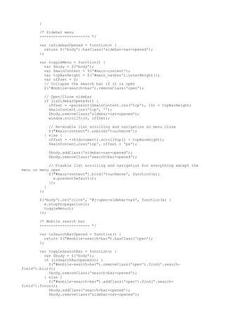 } 
/* Sidebar menu 
---------------------- */ 
var isSidebarOpened = function() { 
return $('body').hasClass('sidebar-nav-opened'); 
}; 
var toggleMenu = function() { 
var $body = $('body'); 
var $mainContent = $('#main-content'); 
var topNavHeight = $('#main_navbar').outerHeight(); 
var offset = 0; 
// Collapse the search bar if it is open 
$('#mobile-search-bar').removeClass('open'); 
// Open/Close sidebar 
if (isSidebarOpened()) { 
offset = -parseInt($mainContent.css('top'), 10) + topNavHeight; 
$mainContent.css('top', ''); 
$body.removeClass('sidebar-nav-opened'); 
window.scrollTo(0, offset); 
// Re-enable list scrolling and navigation on menu close 
$("#main-content").unbind('touchmove'); 
} else { 
offset = -($(document).scrollTop() - topNavHeight); 
$mainContent.css('top', offset + 'px'); 
$body.addClass('sidebar-nav-opened'); 
$body.removeClass('search-bar-opened'); 
// Disable list scrolling and navigation for everything except the 
menu on menu open 
$("#main-content").bind('touchmove', function(e){ 
e.preventDefault(); 
}); 
} 
}; 
$('body').on('click', '#j-open-sidebar-nav', function(e) { 
e.stopPropagation(); 
toggleMenu(); 
}); 
/* Mobile search bar 
---------------------- */ 
var isSearchBarOpened = function() { 
return $("#mobile-search-bar").hasClass('open'); 
}; 
var toggleSearchBar = function() { 
var $body = $('body'); 
if (isSearchBarOpened()) { 
$("#mobile-search-bar").removeClass('open').find('.search-field'). 
blur(); 
$body.removeClass('search-bar-opened'); 
} else { 
$("#mobile-search-bar").addClass('open').find('.search-field'). 
focus(); 
$body.addClass('search-bar-opened'); 
$body.removeClass('sidebar-nav-opened'); 
 
