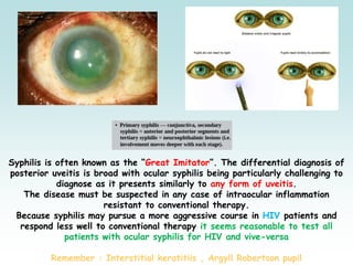 Syphilis is often known as the “Great Imitator”. The differential diagnosis of
posterior uveitis is broad with ocular syphilis being particularly challenging to
diagnose as it presents similarly to any form of uveitis.
The disease must be suspected in any case of intraocular inflammation
resistant to conventional therapy.
Because syphilis may pursue a more aggressive course in HIV patients and
respond less well to conventional therapy it seems reasonable to test all
patients with ocular syphilis for HIV and vive-versa
Remember : Interstitial keratitiis , Argyll Robertson pupil
 