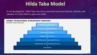 It was developed by Hilda Taba who was a renowned curriculum theorist, reformer, and
educator. It is also called as grass root mode.
 