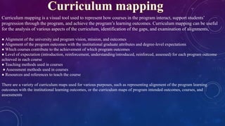 Curriculum mapping is a visual tool used to represent how courses in the program interact, support students’
progression through the program, and achieve the program’s learning outcomes. Curriculum mapping can be useful
for the analysis of various aspects of the curriculum, identification of the gaps, and examination of alignments,
● Alignment of the university and program vision, mission, and outcomes
● Alignment of the program outcomes with the institutional graduate attributes and degree-level expectations
● Which courses contribute to the achievement of which program outcomes
● Level of expectation (introduction, reinforcement, understanding/introduced, reinforced, assessed) for each program outcome
achieved in each course
● Teaching methods used in courses
● Assessment methods used in courses
● Resources and references to teach the course
There are a variety of curriculum maps used for various purposes, such as representing alignment of the program learning
outcomes with the institutional learning outcomes, or the curriculum maps of program intended outcomes, courses, and
assessments
 
