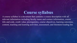 A course syllabus is a document that contains a course description with all
relevant information including faculty name and contact information, course
title and code, credit value, prerequisites, course objectives, learning outcomes,
content, teaching and learning activities, assessment, and literature/reading list.
 