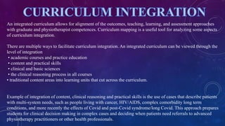 An integrated curriculum allows for alignment of the outcomes, teaching, learning, and assessment approaches
with graduate and physiotherapist competences. Curriculum mapping is a useful tool for analyzing some aspects
of curriculum integration.
There are multiple ways to facilitate curriculum integration. An integrated curriculum can be viewed through the
level of integration
• academic courses and practice education
• content and practical skills
• clinical and basic sciences
• the clinical reasoning process in all courses
• traditional content areas into learning units that cut across the curriculum.
Example of integration of content, clinical reasoning and practical skills is the use of cases that describe patients
with multi-system needs, such as people living with cancer, HIV/AIDS, complex comorbidity long term
conditions, and more recently the effects of Covid and post-Covid syndrome/long Covid. This approach prepares
students for clinical decision making in complex cases and deciding when patients need referrals to advanced
physiotherapy practitioners or other health professionals.
 