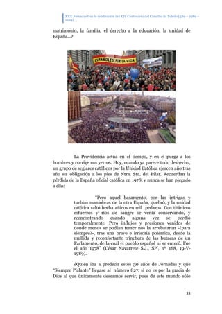 XXX Jornadas tras la celebración del XIV Centenario del Concilio de Toledo (589 – 1989 –
2019)
33
matrimonio, la familia, el derecho a la educación, la unidad de
España…?
La Providencia actúa en el tiempo, y en él purga a los
hombres y corrige sus yerros. Hoy, cuando ya parece todo deshecho,
un grupo de seglares católicos por la Unidad Católica ejercen año tras
año su obligación a los pies de Ntra. Sra. del Pilar. Recuerdan la
pérdida de la España oficial católica en 1978, y nunca se han plegado
a ella:
“Pero aquel basamento, por las intrigas y
turbias maniobras de la otra España, quebró, y la unidad
católica saltó hecha añicos en mil pedazos. Con titánicos
esfuerzos y ríos de sangre se venía conservando, y
reencontrando cuando alguna vez se perdió
temporalmente. Pero influjos y presiones venidos de
donde menos se podían temer nos la arrebataron -¿para
siempre?-, tras una breve e irrisoria polémica, desde la
mullida y reconfortante trinchera de las butacas de un
Parlamento, de la cual el pueblo español ni se enteró. Fue
el año 1978” (César Navarrete S.J., SP’, nº 168, 19-V-
1989).
¿Quién iba a predecir estos 30 años de Jornadas y que
“Siempre P’alante” llegase al número 827, si no es por la gracia de
Dios al que únicamente deseamos servir, pues de este mundo sólo
 