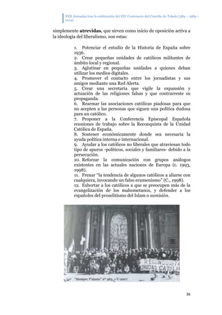 XXX Jornadas tras la celebración del XIV Centenario del Concilio de Toledo (589 – 1989 –
2019)
36
simplemente atrevidas, que sirven como inicio de oposición activa a
la ideología del liberalismo, son estas:
1. Potenciar el estudio de la Historia de España sobre
1936.
2. Crear pequeñas unidades de católicos militantes de
ámbito local y regional.
3. Aglutinar en pequeñas unidades a quienes deban
utilizar los medios digitales.
4. Promover el contacto entre los jornadistas y sus
amigos mediante una Red Alerta.
5. Crear una secretaría que vigile la expansión y
actuación de las religiones falsas y que contrarreste su
propaganda.
6. Rearmar las asociaciones católicas piadosas para que
no acepten a las personas que siguen una política dudosa
para un católico.
7. Proponer a la Conferencia Episcopal Española
reuniones de trabajo sobre la Reconquista de la Unidad
Católica de España.
8. Sostener económicamente donde sea necesaria la
ayuda política interna e internacional.
9. Ayudar a los católicos no liberales que atraviesan todo
tipo de apuros -políticos, sociales y familiares- debido a la
persecución.
10. Reforzar la comunicación con grupos análogos
existentes en las actuales naciones de Europa (c. 1993,
1998).
11. Frenar “la tendencia de algunos católicos a aliarse con
cualquiera, invocando un falso ecumenismo” (C., 1998).
12. Exhortar a los católicos a que se preocupen más de la
evangelización de los mahometanos, y defender a los
españoles del proselitismo del Islam o sumisión.
 