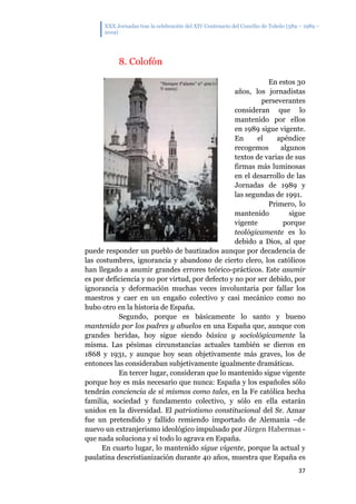 XXX Jornadas tras la celebración del XIV Centenario del Concilio de Toledo (589 – 1989 –
2019)
37
8. Colofón
En estos 30
años, los jornadistas
perseverantes
consideran que lo
mantenido por ellos
en 1989 sigue vigente.
En el apéndice
recogemos algunos
textos de varias de sus
firmas más luminosas
en el desarrollo de las
Jornadas de 1989 y
las segundas de 1991.
Primero, lo
mantenido sigue
vigente porque
teológicamente es lo
debido a Dios, al que
puede responder un pueblo de bautizados aunque por decadencia de
las costumbres, ignorancia y abandono de cierto clero, los católicos
han llegado a asumir grandes errores teórico-prácticos. Este asumir
es por deficiencia y no por virtud, por defecto y no por ser debido, por
ignorancia y deformación muchas veces involuntaria por fallar los
maestros y caer en un engaño colectivo y casi mecánico como no
hubo otro en la historia de España.
Segundo, porque es básicamente lo santo y bueno
mantenido por los padres y abuelos en una España que, aunque con
grandes heridas, hoy sigue siendo básica y sociológicamente la
misma. Las pésimas circunstancias actuales también se dieron en
1868 y 1931, y aunque hoy sean objetivamente más graves, los de
entonces las consideraban subjetivamente igualmente dramáticas.
En tercer lugar, consideran que lo mantenido sigue vigente
porque hoy es más necesario que nunca: España y los españoles sólo
tendrán conciencia de sí mismos como tales, en la Fe católica hecha
familia, sociedad y fundamento colectivo, y sólo en ella estarán
unidos en la diversidad. El patriotismo constitucional del Sr. Aznar
fue un pretendido y fallido remiendo importado de Alemania –de
nuevo un extranjerismo ideológico impulsado por Jürgen Habermas -
que nada soluciona y sí todo lo agrava en España.
En cuarto lugar, lo mantenido sigue vigente, porque la actual y
paulatina descristianización durante 40 años, muestra que España es
 