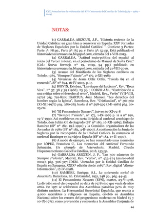 XXX Jornadas tras la celebración del XIV Centenario del Concilio de Toledo (589 – 1989 –
2019)
44
NOTAS:
(1) GARRALDA ARIZCUN, J.F., “Historia reciente de la
Unidad Católica: un gran bien a conservar en España. XXV Jornadas
de ‘Seglares Españoles por la Unidad Católica’ ”, Contiene 3 Partes:
Parte 1ª: 78 pp., Parte 2ª: 85 pp. y Parte 3ª: 52 pp. Está publicado el
historiadenavarraacuba.blogspot.com, entrada del 1-VIII-2015.
(2) GARRALDA, “Actitud socio-política del español al
inicio del Tercer milenio, en el periodismo de Manuel de Santa Cruz”
(Col.: Nueva Bermeja nº 19, 2019, 94 pp.) publicado en
historiadenavarraacuba.blogspot.com, entrada del 21-VIII-2019.
(3) Avance del Manifiesto de los Seglares católicos en
Toledo, 1989, “Siempre P’alante”, nº 179, 2-XII-1989
(4) Vivencias de Jesús Ortiz Ortín, “Toledo 89 en el
recuerdo”, SP’ nº 694, 16-IV-2013, p. 15
(5) BOIVIN, Esteban, “Las etapas del laicismo”, Rev. “Roca
Viva”, nº 37, 38 y 39 (1968), 25 pp. ; CORZO J.M., “Contribución a
una crítica sobre el derecho al error”, Madrid, Rev., Verbo” (VII-VIII,
1979) pág. 791-820; IGARTUA, Juan Manuel, “Los derechos del
hombre según la Iglesia”, Barcelona, Rev. “Cristiandad”, nº 561-562
(XI-XII-1977) pág. 280-283 hasta el nº 598-599 (I-II-1981) pág. 20-
25 etc.
(6) “El Pensamiento Navarro”, jueves 30-XI-1978
(7) “Siempre P’alante”, nº 173, 1-IX-1989 p. 11 a nº 190,
19-V-1990. Así escribieron en carta dirigida al cardenal arzobispo de
Toledo, don Julián Gil de Sagredo (SP’ nº 180, 16-XII-1989), Eulogio
Ramírez (SP’ nº 182, 19-I-1990) y la Comisión organizadora de las
Jornadas de 1989 (SP’ nº 183, 3-II-1990). A continuación la Junta de
Seglares por la reconquista de la Unidad Católica lo comunicó al
cardenal Ratzinger en su viaje a España (SP’ nº 184, 17-II-1990).
(8) A modo de ejemplo, se han comentado unas memorias
por LÓPEZ, Francisco C., Las memorias del cardenal Fernando
Sebastián. Un ejemplo de heterodoxia, Madrid, Círculo
Hispanoamericano Isabel la Católica, 2018, 155 pp.
(9) GARRALDA ARIZCUN, J. F., "Los 500 números de
Siempre P'alante", Madrid, Rev. "Verbo", nº 423-424 (marzo-abril
2004), pág. 306-317; IDEM. “Jornadas por la Unidad Católica de
España en Zaragoza, XXIXª edición desde 1989”, Rev. digital “Ahora-
Información”, 17-IV-2018.
(10) RAMIÉRE, Enrique, S.I., La soberanía social de
Jesucristo, Barcelona, Ed. Cristiandad, 1951, 248 pp., pág. 44-45
(11) El Pensamiento Navarro (EPN), martes, 23-V-1978.
La división en el clero español no data de 1978 sino que venía de años
atrás. En 1971 se celebraron dos Asambleas paralelas pero de muy
distinto carácter. La Hermandad Sacerdotal Española, que reunía a
4.000 sacerdotes y religiosos en España, celebró su Asamblea
Nacional sobre los errores del progresismo moderno en Madrid (9 y
10-IX-1971), como prevención y respuesta a la Asamblea Conjunta de
 