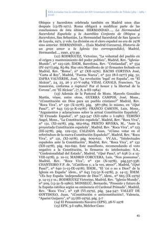 XXX Jornadas tras la celebración del XIV Centenario del Concilio de Toledo (589 – 1989 –
2019)
45
Obispos y Sacerdotes celebrada también en Madrid unos días
después (13-IX-1971). Roma obligará a modificar parte de las
conclusiones de ésta última: HERMANDAD…., La Hermandad
Sacerdotal Española y la Asamblea Conjunta de Obispos y
Sacerdotes, San Sebastián, La Hermandad Sacerdotal de San Ignacio
de Loyola, 1971, 2 vols. La división en el clero español no era de 1978
sino anterior. HERMANDAD…. (Luis Madrid Corcuera), Historia de
un gran amor a la Iglesia (no correspondido), Madrid,
Hermandad..., 1990, 472 pp.
(12) RODRÍGUEZ, Victorino, “La voluntad del pueblo en
el origen y mantenimiento del poder político”, Madrid, Rev. “Iglesia-
Mundo”, nº 125-126; ÍDEM, Barcelona, Rev. “Cristiandad”, nº 554
(IV-1977) pág. 85-89. Hay otro Manifiesto de 37 firmantes fechado en
Madrid, Rev. “Roma”, nº 47 (XII-1976). BACHS CORTINA José,
“Carta al Rey”, Madrid, “Fuerza Nueva”, nº 522 (8-I-1977) pág. 31;
ZAFRA VALVERDE, José, “La revolución ‘legal’ en España”, en “El
Alcázar”, 24, 25, 26 y 27-V-1984; VIDAL CANALS, Francisco, “La
transición, ¿reforma o ruptura? Por el honor y la libertad de la
Corona”, en “El Alcázar”, (7, 8, 9-III-1984)
(13) Además de la Pastoral de Mons. Marcelo González
Martín, véase, entre otros, GUERRA CAMPOS, José, Mons.,
“¿Constitución sin Dios para un pueblo cristiano?” Madrid, Rev.
“Roca Viva”, nº 130 (X-1978), pág. 587-589; lo mismo, en “¿Qué
Pasa?”, nº 643 (15-31-X-1978); FRANCO CASCON, Luis, Mons.,
“Argumentos y aclaraciones sobre la actual Constitución Española”,
“El Cruzado Español”, nº 543-547 (XII-1980 o I-1981); TEMIÑO
Ángel, Mons., “La Constitución española”, Madrid, Rev. “Roca Viva”,
nº 131, (XI-1978), pág. 662-664; PRIETO RIVERA, M., “Ante la
proyectada Constitución española”, Madrid, Rev. “Roca Viva”, nº 123
(III-1978), pág. 129-132; CALZADA Juan, “¿Cómo votar en el
referéndum de la nueva Constitución Española?”, Madrid, Rev. “Roca
Viva”, nº 131, (XI-1978), pág. 609-612; VV.AA., “Intelectuales
españoles ante la Constitución”, Madrid, Rev. “Roca Viva”, nº 132
(XII-1978), pág. 691-692. Este manifiesto, recomendando el voto
negativo a la Constitución, lo firmaron 61 intelectuales; S.A.,
“Confesionalidad del Estado”, Madrid, “¿Qué Pasa?, nº 638 (1 a 15-
VIII-1978), p. 10-11; MADRID CORCUERA, Luis, “Non possumus”,
Madrid, Rev. “Roca Viva”, nº 130 (X-1978), pág.537-538;
CHANTEIRO F.P. de, “¿Católicos y, a la vez, ateos?”, Madrid, “¿Qué
Pasa?”, nº 640 (1-15-IX-1978); ÍDEM., “El ‘¿si o no a Dios?’ de la
Iglesia en España” ídem., nº 643 (15-31-X-1978), p. 14-15; ÍDEM.
“¿Es hoy España ‘independiente de Dios’?”, ídem., nº 665 (IX-1979)
p. 14-15 y ss.; RODRÍGUEZ Victorino, Madrid, Rev. “Iglesia-Mundo”,
nº 209, (15-31-X-1980); MONSEGÚ, Bernardo, “Presente y futuro de
la España católica según su eminencia el Cardenal Primado”, Madrid,
Rev. “Roca Viva”, nº 138 (VI-1979), pág. 344-347: VALLET DE
GOYTISOLO, Juan, “¿Constitución o anticonstitución?, Valencia,
“Aparisi Guijarro”, nº 25 (III-1979), pág. 5-7
(14) El Pensamiento Navarro (EPN), 28-V-1978
(15) EPN, 3-I-1980, Melchor Cano
 