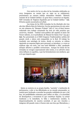 XXX Jornadas tras la celebración del XIV Centenario del Concilio de Toledo (589 – 1989 –
2019)
5
Con motivo de los 25 años de las Jornadas celebrados en
2015 (tengamos en cuenta que en 1990 no se celebraron),
presentamos un extenso trabajo sistemático titulado: “Historia
reciente de la Unidad Católica: un gran bien a conservar en España.
XXV Jornadas de ‘Seglares Españoles por la Unidad Católica’ ” (1).
El lector puede encontrarlo en la Red.
Los temas de las XXX Jornadas los ha diseñado año tras
año don Alberto Ruiz de Galarreta. Con las aportaciones de este autor
en 100 números de “Siempre P’alante” (del nº 700 al 800) hemos
redactado otro trabajo rescatando las tesis de vida práctica que
encierran, titulado “Actitud socio-política del español al inicio del
Tercer milenio, en el periodismo de Manuel de Santa Cruz” (94 pp.)
(2). Fue presentado en el XIII Congreso Tradicionalista carlista del
pasado 2018, y ahora está compartido en la Red. El trabajo ha
resultado una antología de textos, donde se extracta, se ordena
siguiendo un esquema lógico pero personal, se introduce, y a veces se
explican algo sus tesis, con una total fidelidad a ellas, quedando
siempre abiertos a posibles correcciones. Aunque los temas de las
Jornadas no recogen expresamente tales textos, sí se advierte cómo
estos influyen en aquellos, y que las formulaciones son similares, que
es lo que importa aquí.
Quien se encierra en su propia familia, “sacristía” e institución de
pertenencia, y sólo ve las dificultades en un mundo amenazador, se
sentirá poco inclinado a recordar las grandes realidades de ayer y del
hoy, las posibilidades existentes para influir en ellas, y la necesidad
de desempolvar y reconstruir lo que constituye España. La actual
tendencia a lo inmediato, la falta e instituciones sociales, la
despersonalización de nuestra sociedad, el que nos vinculen a
imágenes del pasado como si fuesen más una losa que liberadoras, y
 