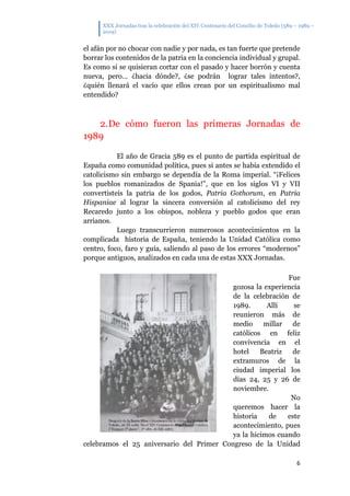 XXX Jornadas tras la celebración del XIV Centenario del Concilio de Toledo (589 – 1989 –
2019)
6
el afán por no chocar con nadie y por nada, es tan fuerte que pretende
borrar los contenidos de la patria en la conciencia individual y grupal.
Es como si se quisieran cortar con el pasado y hacer borrón y cuenta
nueva, pero… ¿hacia dónde?, ¿se podrán lograr tales intentos?,
¿quién llenará el vacío que ellos crean por un espiritualismo mal
entendido?
2.De cómo fueron las primeras Jornadas de
1989
El año de Gracia 589 es el punto de partida espiritual de
España como comunidad política, pues si antes se había extendido el
catolicismo sin embargo se dependía de la Roma imperial. “¡Felices
los pueblos romanizados de Spania!”, que en los siglos VI y VII
convertisteis la patria de los godos, Patria Gothorum, en Patria
Hispaniae al lograr la sincera conversión al catolicismo del rey
Recaredo junto a los obispos, nobleza y pueblo godos que eran
arrianos.
Luego transcurrieron numerosos acontecimientos en la
complicada historia de España, teniendo la Unidad Católica como
centro, foco, faro y guía, saliendo al paso de los errores “modernos”
porque antiguos, analizados en cada una de estas XXX Jornadas.
Fue
gozosa la experiencia
de la celebración de
1989. Allí se
reunieron más de
medio millar de
católicos en feliz
convivencia en el
hotel Beatriz de
extramuros de la
ciudad imperial los
días 24, 25 y 26 de
noviembre.
No
queremos hacer la
historia de este
acontecimiento, pues
ya la hicimos cuando
celebramos el 25 aniversario del Primer Congreso de la Unidad
 