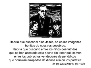 Habría que buscar al niño Jesús,   no en las imágenes bonitas de nuestros pesebres. Habría que buscarlo entre los niños desnutridos   que se han acostado esta noche sin tener qué comer,   entre los pobrecitos vendedores de periódicos   que dormirán arropados de diarios allá en los portales. 24  DE DICIEMBRE  DE  1979 