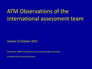 ATM Observations of the
international assessment team
Jakarta 12 October 2015
Max Meijer, TiMe Amsterdam museum and heritage consultants
on behalf of the assessment team
 