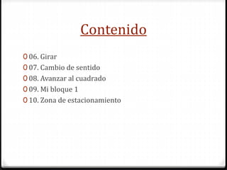 Contenido
0 06. Girar
0 07. Cambio de sentido
0 08. Avanzar al cuadrado
0 09. Mi bloque 1
0 10. Zona de estacionamiento