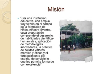 Misión“Ser una institución educativa, con amplia trayectoria en el campo de la formación de niños, niñas y jóvenes, cuya preparación comprende el desarrollo de habilidades científica-humanistas, aplicación de metodologías innovadoras, la práctica de sólidos valores morales y éticos y el fortalecimiento del espíritu de servicio lo que les permite formarse con excelencia”
