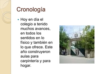 CronologíaHoy en día el colegio a tenido muchos avances, en todos los sentidos en lo físico y también en lo que ofrece. Este año construyeron aulas para carpintería y para hogar. 