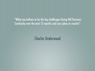 ''What you believe to be the key challenges facing XXX Business
Continuity over the next 12 months and your plans to resolve''



                  Charles Underwood
 