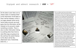 Digipak and advert research / XXX – ‘17’
Thisis an albumcoverby an artistnamed
‘xxxtentacion’whohasreceivedalotof popularity
recentlydue tovideosof himfightingpeopleanda
mug shotof himandgainingall that popularity
aswell due tohishairwhichis half yellowhalf
black,thisattracts a lotof people because he is
VERY expressive abouthisemotionsandthisis
showninthisalbumcoverhe releasednottoo
longago called‘17’ thisalbumcovershowsus
piecesof paperwithwritingonit, onthese papers
he is sayinghowhe isfeeling asif itisa therapist
and he’sshowingusall howisfeelingandthiswill
be showninthe songsinthisalbum.Thisuse of
writingitdownon a piece of papershowsusthat
he has wrote it himself andthathe caresabout it
enoughtowrite on a piece of paperinsteadof a
fonton a computer,thisshowsthe effortputinto
the album,thisalbumcoverwill attracta certain
type of audience asit showsimageryof a noose
and himon the floorwithhis headtuckedin
betweenhislegstoshownegativeemotionswhich
will be showninhissongswhichsome people
enjoytolistentodepressingmusic.Thisimage is
onlyblackand white apartfromthe pictures
showingusthat itwill be a slow/depressingsort
of beatas we associate colourwithhappinessand
bouncinesswithanupbeatvibe beat.
On the album cover there are no
release dates or anything linked
to the information of the dates or
how it will be released, as this is
an image released online via his
social media accounts we could
guess that the information will be
released on his accounts maybe
something on twitter. There is
also no other information linking
to anything other than hints to
what the songs are going to be
like and how the overall themes
to the album will be like,
(depressed tone / melancholy
beats etc…)
 