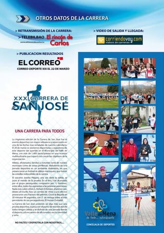 OTROS DATOS DE LA CARRERA

   > RETRANSMISIÓN DE LA CARRERA:                              > VIDEO DE SALIDA Y LLEGADA:
      > TELEBILBAO                   El rincón de
        www.elrincondecarlos.tv
                                         Carlos
    > PUBLICACION RESULTADOS



     CORREO-DEPORTE XXI EL 22 DE MARZO




   UNA CARRERA PARA TODOS
La trigésima edición de la Carrera de San José fue el
evento deportivo con mayor relevancia y repercusión en
una de las fechas mas señaladas de nuestro calendario.
El 20 de marzo se reunieron deportistas y seguidores de
este deporte tan querido en el Municipio del Valle de
Mena, con más de 1.400 participantes en una reunión
multitudinaria que superó con creces los objetivos de la
organización.
Atletas, a cionados, familias y visitantes tanto de nuestro
municipio como de zonas periféricas, disfrutaron de una
jornada deportiva en un ambiente distendido, en que
presenciaron un festival de atletas marroquíes, que fueron
las estrellas indiscutibles de la carrera.
El vizcaíno Joseba Plágaro, una vez dada la salida, se
puso al mando de la prueba. En el km.2 fue alcanzado
por el grupo perseguidor, compuesto por 12 hombres,
entre ellos, todos los aspirantes a las primeras posiciones.
Nada más cubrir el km.5, Hicham El Amrani, el primer can-
didato al triunfo, hizo un cambio de ritmo cuyos efectos
provocaron una fractura del pelotón. Cruzó la llegada en
30 minutos 44 segundos, con 5" de ventaja sobre el más
persistente de sus perseguidores, El Hassan Oubaddi.
La Carrera de San José pretende ser algo más que una
prueba deportiva, aspira a ser el punto de reunión donde
todos tengan cabida y se disfrute de una jornada donde
el deporte y el encuentro de a cionados sea su identidad
y seña.


   NO FALTES Y DISFRÚTALA CON NOSOTROS....
 