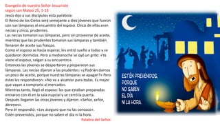 Evangelio de nuestro Señor Jesucristo
según san Mateo 25, 1-13
Jesús dijo a sus discípulos esta parábola:
El Reino de los Cielos será semejante a diez jóvenes que fueron
con sus lámparas al encuentro del esposo. Cinco de ellas eran
necias y cinco, prudentes.
Las necias tomaron sus lámparas, pero sin proveerse de aceite,
mientras que las prudentes tomaron sus lámparas y también
llenaron de aceite sus frascos.
Como el esposo se hacía esperar, les entró sueño a todas y se
quedaron dormidas. Pero a medianoche se oyó un grito: «Ya
viene el esposo, salgan a su encuentro».
Entonces las jóvenes se despertaron y prepararon sus
lámparas. Las necias dijeron a las prudentes: «¿Podrían darnos
un poco de aceite, porque nuestras lámparas se apagan?» Pero
éstas les respondieron: «No va a alcanzar para todas. Es mejor
que vayan a comprarlo al mercado».
Mientras tanto, llegó el esposo: las que estaban preparadas
entraron con él en la sala nupcial y se cerró la puerta.
Después llegaron las otras jóvenes y dijeron: «Señor, señor,
ábrenos».
Pero él respondió: «Les aseguro que no las conozco».
Estén prevenidos, porque no saben el día ni la hora.
Palabra del Señor.
 