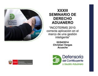XXXIII
SEMINARIO DE
DERECHO
ADUANERO
“INCOTERMS 2010:
correcta aplicación en el
marco de una gestión
inteligente”
02/04/2014
Christian Vargas
Acuache
 