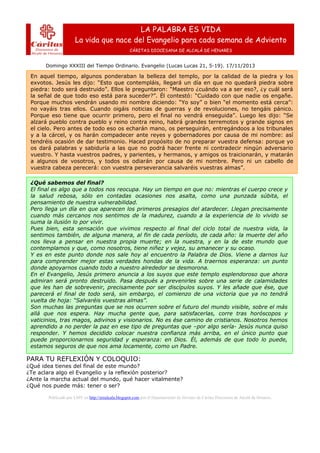 LA PALABRA ES VIDA
La vida que nace del Evangelio para cada semana de Adviento
CÁRITAS DIOCESANA DE ALCALÁ DE HENARES

Domingo XXXIII del Tiempo Ordinario. Evangelio (Lucas Lucas 21, 5-19). 17/11/2013

En aquel tiempo, algunos ponderaban la belleza del templo, por la calidad de la piedra y los
exvotos. Jesús les dijo: “Esto que contempláis, llegará un día en que no quedará piedra sobre
piedra: todo será destruido”. Ellos le preguntaron: “Maestro ¿cuándo va a ser eso?, ¿y cuál será
la señal de que todo eso está para suceder?”. Él contestó: “Cuidado con que nadie os engañe.
Porque muchos vendrán usando mi nombre diciendo: “Yo soy” o bien “el momento está cerca”:
no vayáis tras ellos. Cuando oigáis noticias de guerras y de revoluciones, no tengáis pánico.
Porque eso tiene que ocurrir primero, pero el final no vendrá enseguida”. Luego les dijo: “Se
alzará pueblo contra pueblo y reino contra reino, habrá grandes terremotos y grande signos en
el cielo. Pero antes de todo eso os echarán mano, os perseguirán, entregándoos a los tribunales
y a la cárcel, y os harán compadecer ante reyes y gobernadores por causa de mi nombre: así
tendréis ocasión de dar testimonio. Haced propósito de no preparar vuestra defensa: porque yo
os dará palabras y sabiduría a las que no podrá hacer frente ni contradecir ningún adversario
vuestro. Y hasta vuestros padres, y parientes, y hermanos, y amigos os traicionarán, y matarán
a algunos de vosotros, y todos os odiarán por causa de mi nombre. Pero ni un cabello de
vuestra cabeza perecerá: con vuestra perseverancia salvaréis vuestras almas”.
¿Qué sabemos del final?
El final es algo que a todos nos reocupa. Hay un tiempo en que no: mientras el cuerpo crece y
la salud rebosa, sólo en contadas ocasiones nos asalta, como una punzada súbita, el
pensamiento de nuestra vulnerabilidad.
Pero llega un día en que aparecen los primeros presagios del atardecer. Llegan precisamente
cuando más cercanos nos sentimos de la madurez, cuando a la experiencia de lo vivido se
suma la ilusión lo por vivir.
Pues bien, esta sensación que vivimos respecto al final del ciclo total de nuestra vida, la
sentimos también, de alguna manera, al fin de cada período, de cada año: la muerte del año
nos lleva a pensar en nuestra propia muerte; en la nuestra, y en la de este mundo que
contemplamos y que, como nosotros, tiene niñez y vejez, su amanecer y su ocaso.
Y es en este punto donde nos sale hoy al encuentro la Palabra de Dios. Viene a darnos luz
para comprender mejor estas verdades hondas de la vida. A traernos esperanza: un punto
donde apoyarnos cuando todo a nuestro alrededor se desmorona.
En el Evangelio, Jesús primero anuncia a los suyos que este templo esplendoroso que ahora
admiran será pronto destruido. Pasa después a prevenirles sobre una serie de calamidades
que les han de sobrevenir, precisamente por ser discípulos suyos. Y les añade que ése, que
parecerá el final de todo será, sin embargo, el comienzo de una victoria que ya no tendrá
vuelta de hoja: “Salvaréis vuestras almas”.
Son muchas las preguntas que se nos ocurren sobre el futuro del mundo visible, sobre el más
allá que nos espera. Hay mucha gente que, para satisfacerlas, corre tras horóscopos y
vaticinios, tras magos, adivinos y visionarios. No es ése camino de cristianos. Nosotros hemos
aprendido a no perder la paz en ese tipo de preguntas que –por algo sería- Jesús nunca quiso
responder. Y hemos decidido colocar nuestra confianza más arriba, en el único punto que
puede proporcionarnos seguridad y esperanza: en Dios. Él, además de que todo lo puede,
estamos seguros de que nos ama locamente, como un Padre.

PARA TU REFLEXIÓN Y COLOQUIO:
¿Qué idea tienes del final de este mundo?
¿Te aclara algo el Evangelio y la reflexión posterior?
¿Ante la marcha actual del mundo, qué hacer vitalmente?
¿Qué nos puede más: tener o ser?
Publicado por LMV en http://erealcala.blogspot.com por el Departamento de Jóvenes de Cáritas Diocesana de Alcalá de Henares.

 