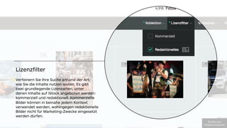 Lizenzﬁlter
Verfeinern Sie Ihre Suche anhand der Art,
wie Sie die Inhalte nutzen wollen. Es gibt 
zwei grundlegende Lizenzarten, unter 
denen Inhalte auf iStock angeboten werden:
kommerziell und redaktionell. Kommerzielle
Bilder können in beinahe jedem Kontext
verwendet werden, wohingegen redaktionelle
Bilder nicht für Marketing-Zwecke eingesetzt
werden dürfen. 
!"#$%&'(")'
*+,-./012#(23%,+304
 