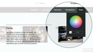 !"#$%&'(")'
*+,-./012#(23%,+304
!"#$%& (")
*+,-./012#(23%,+30
Farbe
Mit dieser Funktion ﬁnden Sie Bilder, die
vornehmlich eine bestimmte Farbgebung
haben. Nutzen Sie entweder den Farbkreis
oder geben Sie in das Feld den gewünschten
HEX- oder HTML-Farbcode ein. So können Sie
Ihre Suche auf die Ergebnisse eingrenzen, die
besonders gut zu Ihrem Branding passen.
 