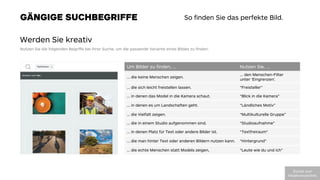 GÄNGIGE SUCHBEGRIFFE
Werden Sie kreativ
Nutzen Sie die folgenden Begriﬀe bei Ihrer Suche, um die passende Variante eines Bildes zu ﬁnden:
So ﬁnden Sie das perfekte Bild.
Um Bilder zu ﬁnden, …
 Nutzen Sie, …
… die keine Menschen zeigen.
… den Menschen-Filter
unter ‘Eingrenzen’.
… die sich leicht freistellen lassen.
 “Freisteller”
… in denen das Model in die Kamera schaut.
 “Blick in die Kamera”
… in denen es um Landschaften geht.
 “Ländliches Motiv”
… die Vielfalt zeigen.
 “Multikulturelle Gruppe”
… die in einem Studio aufgenommen sind.
 “Studioaufnahme”
… in denen Platz für Text oder andere Bilder ist.
 “Textfreiraum“
… die man hinter Text oder anderen Bildern nutzen kann.
 “Hintergrund“
… die echte Menschen statt Models zeigen,
 “Leute wie du und ich”
!"#$%&'(")'
*+,-./012#(23%,+304
 