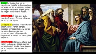 Jesús: Amigos míos: en la
cátedra de Moisés se han sentado
los letrados y los fariseos. Haced
y cumplid lo que os digan, pero
no hagáis lo que ellos hacen.
Discípulo 1: ¿Y eso, por qué,
Maestro? Jesús: Porque ellos no
hacen lo que dicen.
Discípulo 2: ¿Qué es lo que hacen
ellos? Jesús: Ponen cargas
pesadas e insoportables y se las
cargan a la gente en los
hombros; pero ellos no están
dispuestos a mover un dedo para
empujar.
Discípulo 1: Entonces...¿Para qué
hacen todas esas cosas que les
vemos hacer? Jesús: Todo lo que
hacen es para que los vea la
gente.
 