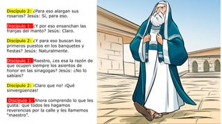 Discípulo 2: ¿Para eso alargan sus
rosarios? Jesús: Sí, para eso.
Discípulo 1: ¿Y por eso ensanchan las
franjas del manto? Jesús: Claro.
Discípulo 2: ¿Y para eso buscan los
primeros puestos en los banquetes y
fiestas? Jesús: Naturalmente.
Discípulo 1: Maestro, ¿es esa la razón de
que ocupen siempre los asientos de
honor en las sinagogas? Jesús: ¿No lo
sabíais?
Discípulo 2: ¡Claro que no! ¡Qué
sinvergüenzas!
Discípulo 1: Ahora comprendo lo que les
gusta: que todos les hagamos
reverencias por la calle y les llamemos
“maestro”.
 