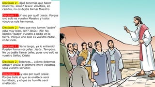 Discípulo 2: ¿Qué tenemos que hacer
nosotros, Jesús? Jesús: Vosotros, en
cambio, no os dejéis llamar Maestro.
Discípulo 1: ¿Y eso por qué? Jesús: Porque
uno solo es vuestro Maestro y todos
vosotros sois hermanos.
Discípulo 2: Pues que nos llamen “padre”
está muy bien, ¿eh? Jesús: ¡No! No
llaméis “padre” vuestro a nadie en la
tierra. Porque uno solo es vuestro Padre,
el del cielo.
Discípulo 1: ¡Ya lo tengo, ya lo entiendo!
Pueden llamarnos jefes. Jesús: Tampoco.
No os dejéis llamar jefes, pues uno solo es
vuestro Señor, Cristo
Discípulo 2: Entonces... ¿cómo debemos
actuar? Jesús: El primero entre vosotros
será vuestro servidor.
Discípulo 1: ¿y eso por qué? Jesús:
Porque todo el que se enaltece será
humillado, y el que se humille será
enaltecido.
 