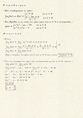 3 2
2x -
Να βρεθουν οι τιμες των α και β, ωστε :
(α +β - 5)x +(α - 1)x + 2
lim = 2
(β - 1)x +αx +1 
3 2 3
2 2x x
3 2
2x
Ειναι για β 1
(α +β - 5)x +(α -1)x + 2 (α +β - 5)x α +β - 5
lim = lim = (- )
β -1(β -1)x + αx +1 (β -1)x
α +β - 5
Αν 0, τοτε
β -1
(α +β - 5)x +(α -1)x + 2
lim = ± , ατοπο
(β -1)x + αx +1
(αφου ειναι ισ
   
 

 


2
2x x 2
2
ο με 2).
Αρα
α +β - 5
= 0 α +β - 5 = 0 (1)
β -1
Το οριο ομως γινεται (λογω της(1)) :
(α -1)x + 2 (α -1) α -1
lim = 2 lim = 2 = 2
β -1(β -1)x + αx +1 (β -1)
α -1 = 2β - 2 (2)
Ετσι,
x
x   
  α +β = 5
α - 2β = - 1
Ť Ť Ť
Ť
(+)
λυνοντας το συστημα των (1) και (2)
α +β = 5 2α + 2β = 10 3α = 9 α = 3
α - 2β = -1 α - 2β = -1 α - 2β = -1 3- 2β = -1
    
    
    
α = 3
β = 2
Ť Ť Ť Ť
μ ο ρ φ η :
Το οριο περιεχει ρητη συναρ-
τηση .
ζ η τ ο υ μ ε ν ο :
Το οριο ρητης συναρτησης .
σ κ ο π ο ς :
Να βρουμε το οριο του πηλι-
κου των μεγιστοβαθμιων ορων
της ρητης συναρτησης .
α ν τ ι μ ε τ ω π ι σ η :
1. Το οριο της ρητης συναρτη-
σης ειναι ισο με το οριο του
πηλικου των μεγιστο βαθμι-
ων ορων της.
2. Επιπλεον αν:
▪ ο βαθμος του μεγιστοβαθ-
μιου ορου του αριθμητη ει-
ναι μεγαλυτερος απ’το βα-
θμο του μεγιστοβαθμιου
ορου του παρονομαστη, το
οριο ισουται με + ∞ η - ∞ .
▪ ο βαθμος του μεγιστοβαθ-
μιου ορου του αριθμητη ει-
ναι μικροτερος απ’το βαθ-
μο του μεγιστοβαθμιου ο-
ρου του παρονομαστη, το
οριο ισουται με 0 .
▪ ο βαθμος του μεγιστοβαθ-
μιου ορου του αριθμητη ει-
ναι ισος με το βαθμο του
μεγιστοβαθμιου ορου του
παρονομαστη, το οριο ι-
σουται με το πηλικο των
συντελεστων τους.
3. Προκειμενου να προσδιορι-
σουμε τις (την) παραμετρους
απαιτουμε το οριο του πηλι-
κου των μεγιστοβαθμιων ο-
ρων της παραστασης να μην
ειναι ± ∞ .
Τακης Τσακαλακος036
 