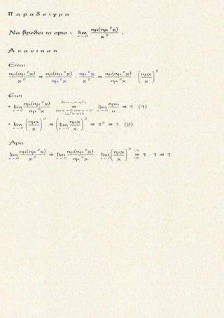 x + 1
x
Nα βρεθει τοοριο : lim [ln(e - 1)- x]
 
x + 1
x
x + 1 x
x
x + 1
xx
Eιναι
= lim [ln(e -1)- x] =
= lim[ln (e -1)- lne ] =
e -1
= lim[ln ] =
e
 
 
 
x + 1
x
lim [ln(e - 1)- x]
 
x + 1
x xx
xx
x
x
x
e 1
= lim[ln ( - )] =
e e
1
= lim[ln (e - )] =
e
1
= ln[lim (e - )] =
e
1
e - > 0
e
 
 
 
= ln (e - 0) =
= lne =
= 1
μ ο ρ φ η :
Συνθετη λογαριθμικη συναρ-
τηση f .
ζ η τ ο υ μ ε ν ο :
Ευρεση του οριου της συναρτη-
σης f .
σ κ ο π ο ς :
Nα μετασχηματισουμε τη συν-
θετη συναρτηση σε μορφη
ln(g(x)) .
α ν τ ι μ ε τ ω π ι σ η :
▪ Απλοποιουμε οσο γινεται τη
συναρτηση g(x) .
▪ Aν το οριο της g(x) τεινει στο
▪ κ > 0 τοτε
x x
lim ln[g(x)] = ln[ lim g(x)] =
= lnκ
   
▪ 0+ τοτε
x
lim ln[g(x)] = -
 
 .
▪ ∞ τοτε
x
lim ln[g(x)]=
 
 .
▪ Ισχυουν :
▪ x = lne x για x Ś Ŕ
▪ x = e lnx για x > 0
▪
x 1
lim(lnx) = 0

.
+
x 0
lim (lnx) = -


Τακης Τσακαλακος048
 